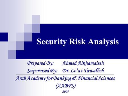 Security Risk Analysis Prepared By: Ahmed Alkhamaiseh Supervised By: Dr. Lo’a i Tawalbeh Arab Academy for Banking & Financial Sciences (AABFS) 2007.