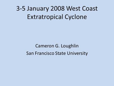 3-5 January 2008 West Coast Extratropical Cyclone Cameron G. Loughlin San Francisco State University.