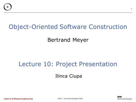 Chair of Software Engineering OOSC - Summer Semester 2005 1 Object-Oriented Software Construction Bertrand Meyer Lecture 10: Project Presentation Ilinca.
