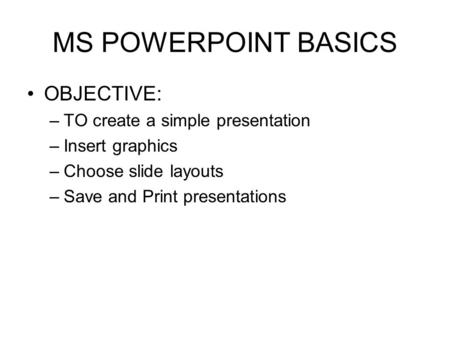 MS POWERPOINT BASICS OBJECTIVE: –TO create a simple presentation –Insert graphics –Choose slide layouts –Save and Print presentations.