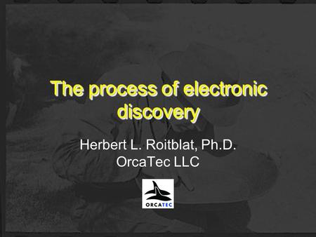The process of electronic discovery Herbert L. Roitblat, Ph.D. OrcaTec LLC.