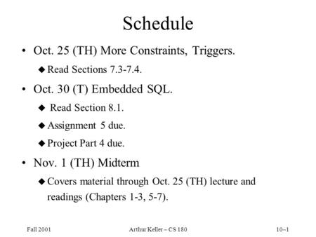 Fall 2001Arthur Keller – CS 18010–1 Schedule Oct. 25 (TH) More Constraints, Triggers. u Read Sections 7.3-7.4. Oct. 30 (T) Embedded SQL. u Read Section.