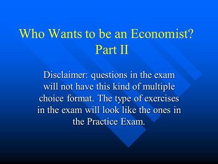 Who Wants to be an Economist? Part II Disclaimer: questions in the exam will not have this kind of multiple choice format. The type of exercises in the.