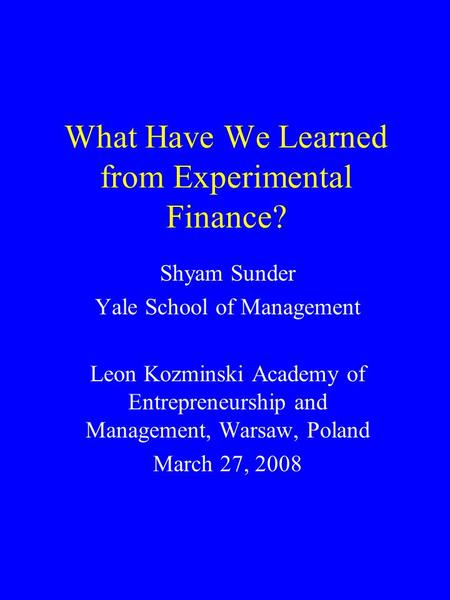What Have We Learned from Experimental Finance? Shyam Sunder Yale School of Management Leon Kozminski Academy of Entrepreneurship and Management, Warsaw,
