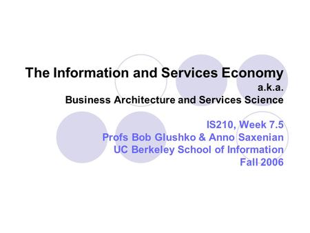 The Information and Services Economy a.k.a. Business Architecture and Services Science IS210, Week 7.5 Profs Bob Glushko & Anno Saxenian UC Berkeley School.