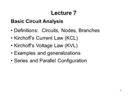 1 Lecture 7 Basic Circuit Analysis Definitions: Circuits, Nodes, Branches Kirchoff’s Current Law (KCL) Kirchoff’s Voltage Law (KVL) Examples and generalizations.