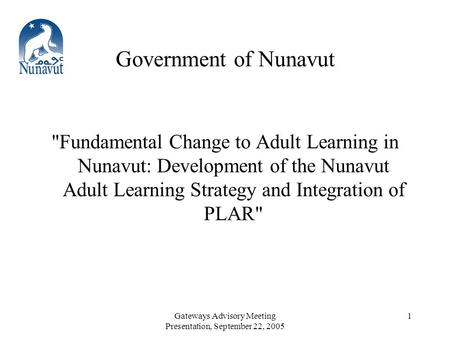 Gateways Advisory Meeting Presentation, September 22, 2005 1 Government of Nunavut Fundamental Change to Adult Learning in Nunavut: Development of the.