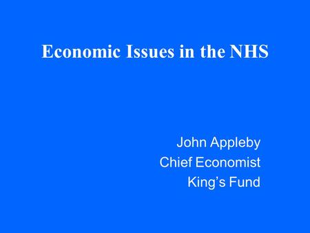 Economic Issues in the NHS John Appleby Chief Economist King’s Fund.