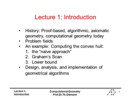 Lection 1: Introduction Computational Geometry Prof.Dr.Th.Ottmann 1 History: Proof-based, algorithmic, axiomatic geometry, computational geometry today.