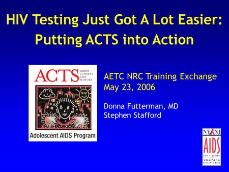 HIV Testing Just Got A Lot Easier: Putting ACTS into Action AETC NRC Training Exchange May 23, 2006 Donna Futterman, MD Stephen Stafford.