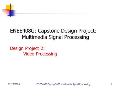 02/25/2005ENEE408G Spring 2005 Multimedia Signal Processing 1 ENEE408G: Capstone Design Project: Multimedia Signal Processing Design Project 2: Video Processing.