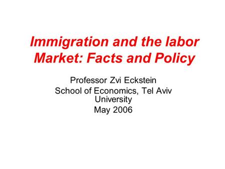 Immigration and the labor Market: Facts and Policy Professor Zvi Eckstein School of Economics, Tel Aviv University May 2006.