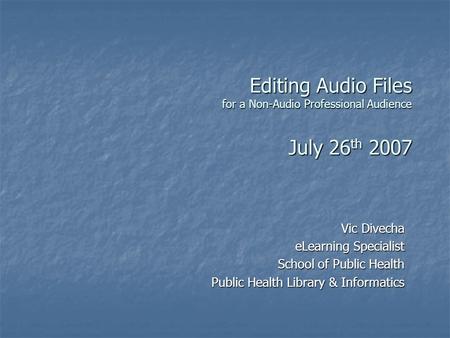 Editing Audio Files for a Non-Audio Professional Audience July 26 th 2007 Vic Divecha eLearning Specialist School of Public Health Public Health Library.