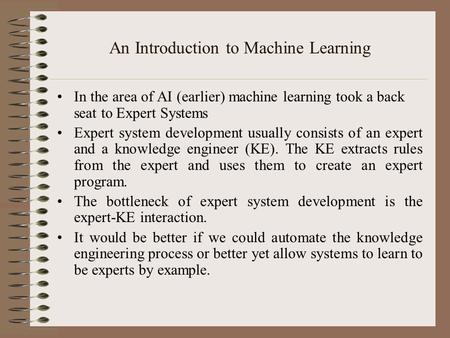 An Introduction to Machine Learning In the area of AI (earlier) machine learning took a back seat to Expert Systems Expert system development usually consists.