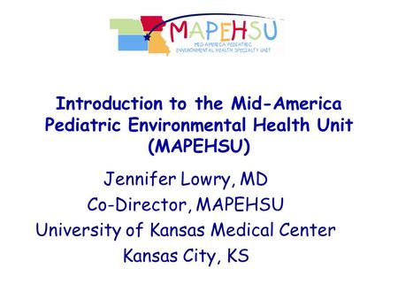 Introduction to the Mid-America Pediatric Environmental Health Unit (MAPEHSU) Jennifer Lowry, MD Co-Director, MAPEHSU University of Kansas Medical Center.