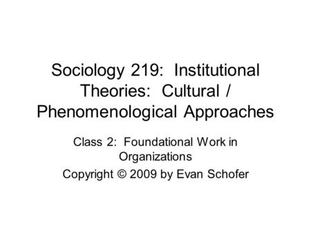 Sociology 219: Institutional Theories: Cultural / Phenomenological Approaches Class 2: Foundational Work in Organizations Copyright © 2009 by Evan Schofer.