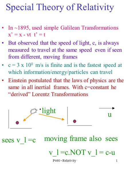 P460 - Relativity1 Special Theory of Relativity In ~1895, used simple Galilean Transformations x’ = x - vt t’ = t But observed that the speed of light,