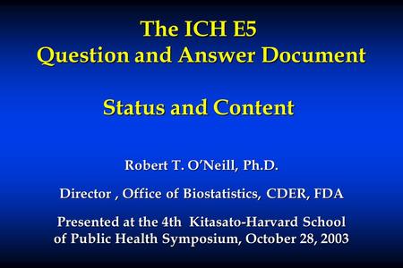 The ICH E5 Question and Answer Document Status and Content Robert T. O’Neill, Ph.D. Director, Office of Biostatistics, CDER, FDA Presented at the 4th Kitasato-Harvard.