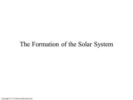 Copyright © 2012 Pearson Education, Inc. The Formation of the Solar System.