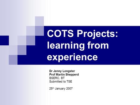 COTS Projects: learning from experience Dr Jenny Longster Prof Martin Shepperd BSERC, BT Submitted to TSE 25 th January 2007.