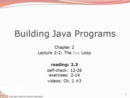 Copyright 2008 by Pearson Education 1 Building Java Programs Chapter 2 Lecture 2-2: The for Loop reading: 2.3 self-check: 12-26 exercises: 2-14 videos: