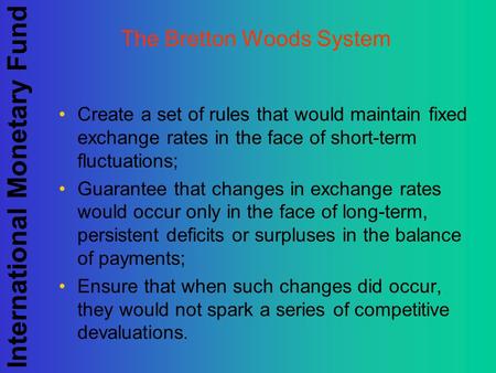 International Monetary Fund The Bretton Woods System Create a set of rules that would maintain fixed exchange rates in the face of short-term fluctuations;