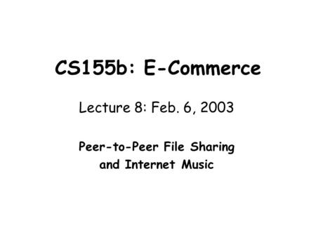 CS155b: E-Commerce Lecture 8: Feb. 6, 2003 Peer-to-Peer File Sharing and Internet Music.