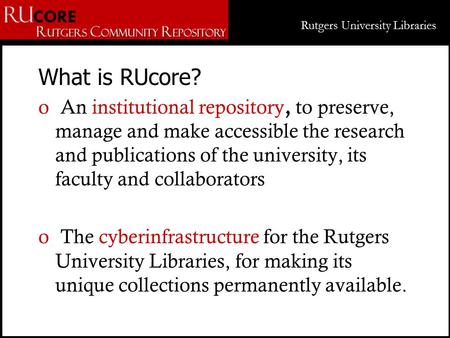 Rutgers University Libraries What is RUcore? o An institutional repository, to preserve, manage and make accessible the research and publications of the.