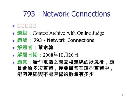 1 793 - Network Connections ★★★☆☆ 題組： Contest Archive with Online Judge 題號： 793 - Network Connections 解題者：蔡宗翰 解題日期： 2008 年 10 月 20 日 題意：給你電腦之間互相連線的狀況後，題.