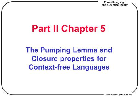 Transparency No. P2C5-1 Formal Language and Automata Theory Part II Chapter 5 The Pumping Lemma and Closure properties for Context-free Languages.