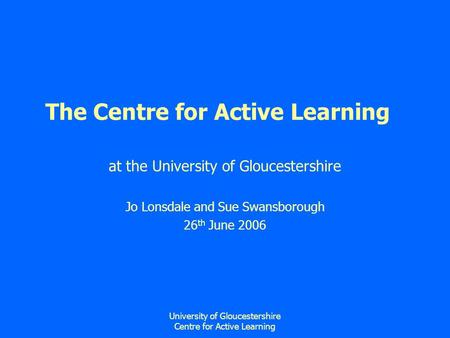 University of Gloucestershire Centre for Active Learning The Centre for Active Learning at the University of Gloucestershire Jo Lonsdale and Sue Swansborough.