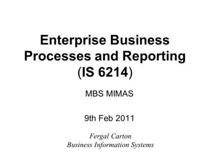 Enterprise Business Processes and Reporting (IS 6214) MBS MIMAS 9th Feb 2011 Fergal Carton Business Information Systems.