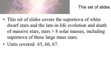This set of slides This set of slides covers the supernova of white dwarf stars and the late-in-life evolution and death of massive stars, stars > 8 solar.