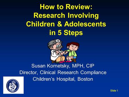 Slide 1 How to Review: Research Involving Children & Adolescents in 5 Steps Susan Kornetsky, MPH, CIP Director, Clinical Research Compliance Children’s.