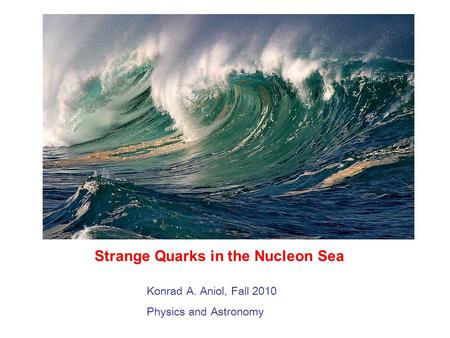 Strange Quarks in the Nucleon Sea Konrad A. Aniol, Fall 2010 Physics and Astronomy.