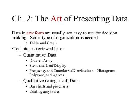 Ch. 2: The Art of Presenting Data Data in raw form are usually not easy to use for decision making. Some type of organization is needed Table and Graph.