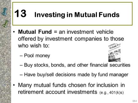 13 Investing in Mutual Funds Mutual Fund = an investment vehicle offered by investment companies to those who wish to: –Pool money –Buy stocks, bonds,