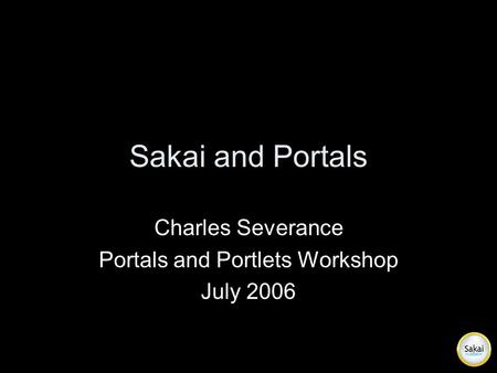 Sakai and Portals Charles Severance Portals and Portlets Workshop July 2006.