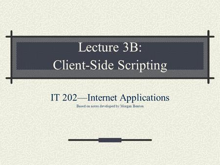 Lecture 3B: Client-Side Scripting IT 202—Internet Applications Based on notes developed by Morgan Benton.