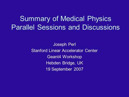 Summary of Medical Physics Parallel Sessions and Discussions Joseph Perl Stanford Linear Accelerator Center Geant4 Workshop Hebden Bridge, UK 19 September.