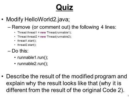 1Quiz Modify HelloWorld2.java; –Remove (or comment out) the following 4 lines: Thread thread1 = new Thread(runnable1); Thread thread2 = new Thread(runnable2);