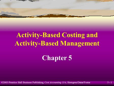 5 - 1 ©2003 Prentice Hall Business Publishing, Cost Accounting 11/e, Horngren/Datar/Foster Activity-Based Costing and Activity-Based Management Chapter.