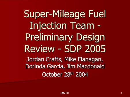 SMV-FIT1 Super-Mileage Fuel Injection Team - Preliminary Design Review - SDP 2005 Jordan Crafts, Mike Flanagan, Dorinda Garcia, Jim Macdonald October 28.
