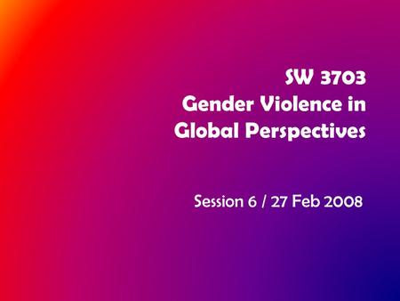 SW 3703 Gender Violence in Global Perspectives Session 6 / 27 Feb 2008.