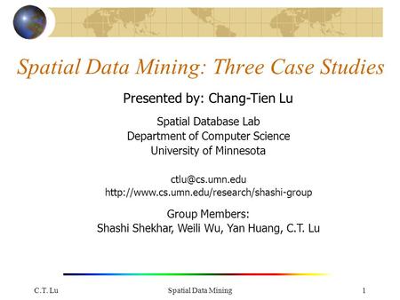 C.T. LuSpatial Data Mining1 Spatial Data Mining: Three Case Studies Presented by: Chang-Tien Lu Spatial Database Lab Department of Computer Science University.