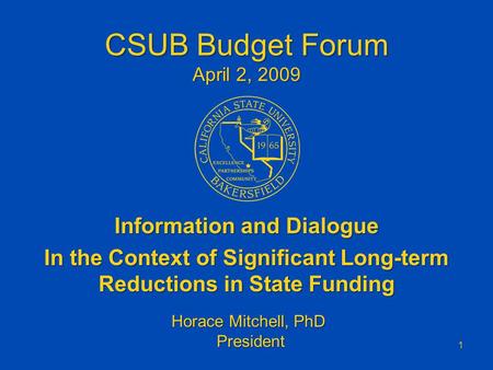 CSUB Budget Forum April 2, 2009 Information and Dialogue In the Context of Significant Long-term Reductions in State Funding 1 Horace Mitchell, PhD President.