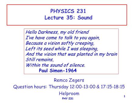 PHY 231 1 PHYSICS 231 Lecture 35: Sound Remco Zegers Question hours: Thursday 12:00-13:00 & 17:15-18:15 Helproom Hello Darkness, my old friend I’ve have.