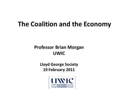 The Coalition and the Economy Professor Brian Morgan UWIC Lloyd George Society 19 February 2011.