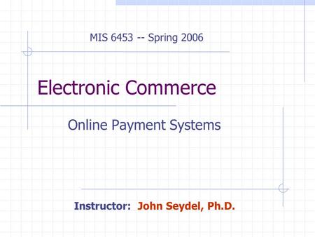 Electronic Commerce Online Payment Systems MIS 6453 -- Spring 2006 Instructor: John Seydel, Ph.D.