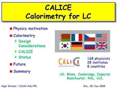 RAL, 25-Jan-2005Nigel Watson / CCLRC-RAL PPD CALICE Calorimetry for LC  Physics motivation  Calorimetry  Design Considerations  CALICE  Status  Future.